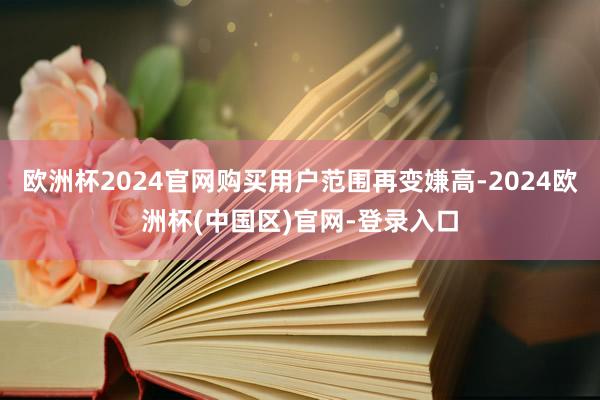 欧洲杯2024官网购买用户范围再变嫌高-2024欧洲杯(中国区)官网-登录入口