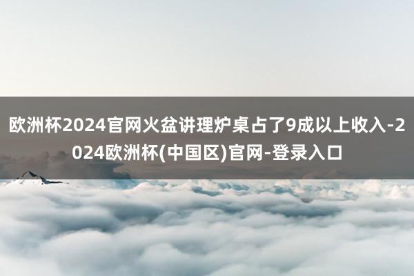 欧洲杯2024官网火盆讲理炉桌占了9成以上收入-2024欧洲杯(中国区)官网-登录入口