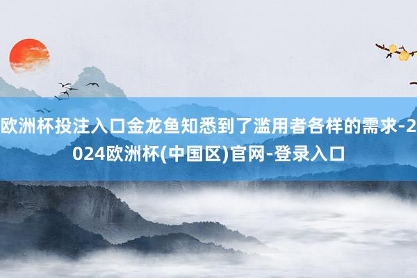 欧洲杯投注入口金龙鱼知悉到了滥用者各样的需求-2024欧洲杯(中国区)官网-登录入口
