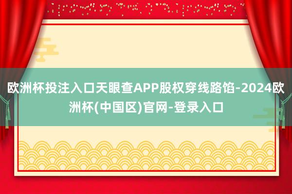 欧洲杯投注入口天眼查APP股权穿线路馅-2024欧洲杯(中国区)官网-登录入口
