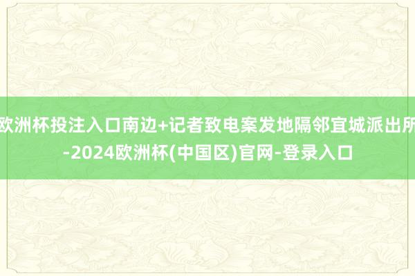 欧洲杯投注入口南边+记者致电案发地隔邻宜城派出所-2024欧洲杯(中国区)官网-登录入口