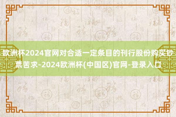 欧洲杯2024官网对合适一定条目的刊行股份购买钞票苦求-2024欧洲杯(中国区)官网-登录入口