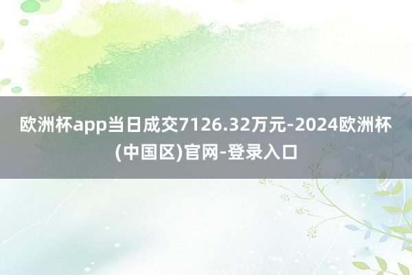 欧洲杯app当日成交7126.32万元-2024欧洲杯(中国区)官网-登录入口