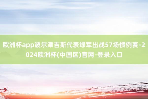 欧洲杯app波尔津吉斯代表绿军出战57场惯例赛-2024欧洲杯(中国区)官网-登录入口