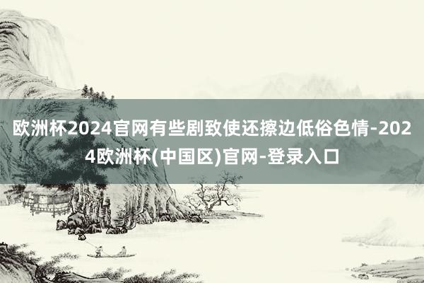 欧洲杯2024官网有些剧致使还擦边低俗色情-2024欧洲杯(中国区)官网-登录入口