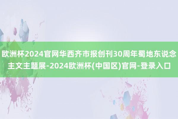 欧洲杯2024官网华西齐市报创刊30周年蜀地东说念主文主题展-2024欧洲杯(中国区)官网-登录入口