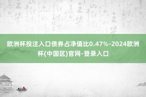 欧洲杯投注入口债券占净值比0.47%-2024欧洲杯(中国区)官网-登录入口