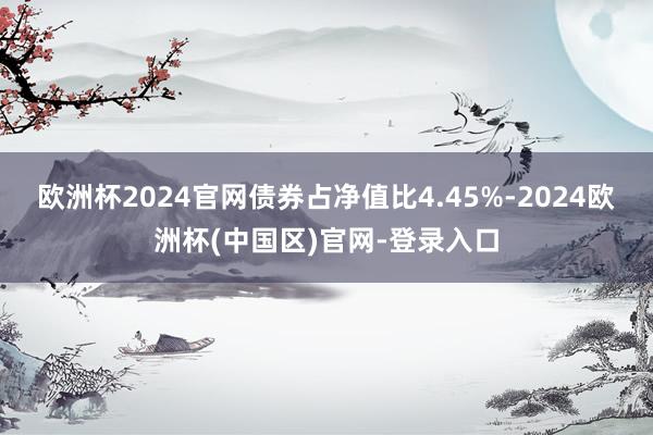 欧洲杯2024官网债券占净值比4.45%-2024欧洲杯(中国区)官网-登录入口