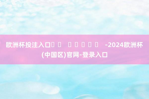 欧洲杯投注入口		  					  -2024欧洲杯(中国区)官网-登录入口