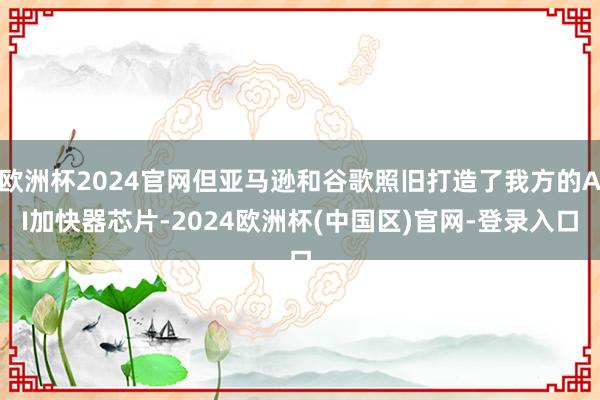 欧洲杯2024官网但亚马逊和谷歌照旧打造了我方的AI加快器芯片-2024欧洲杯(中国区)官网-登录入口