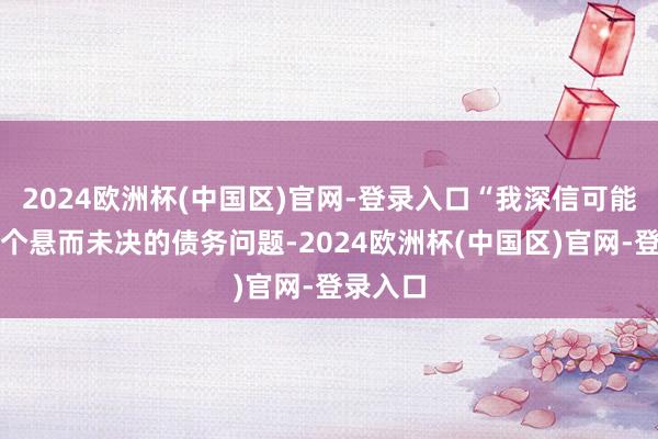 2024欧洲杯(中国区)官网-登录入口“我深信可能会有一个悬而未决的债务问题-2024欧洲杯(中国区)官网-登录入口