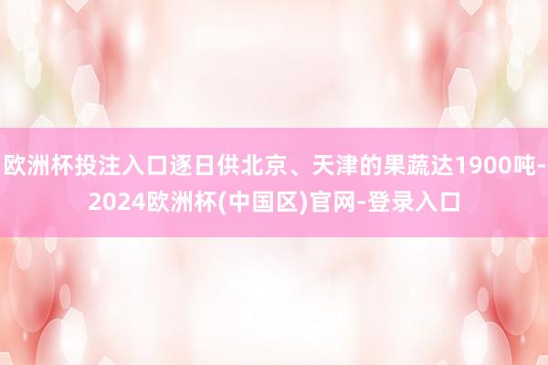 欧洲杯投注入口逐日供北京、天津的果蔬达1900吨-2024欧洲杯(中国区)官网-登录入口