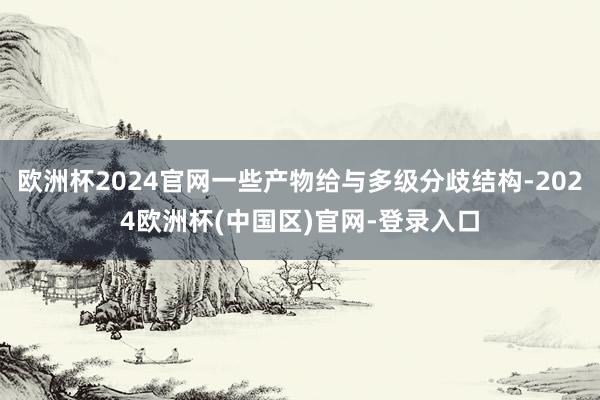 欧洲杯2024官网一些产物给与多级分歧结构-2024欧洲杯(中国区)官网-登录入口