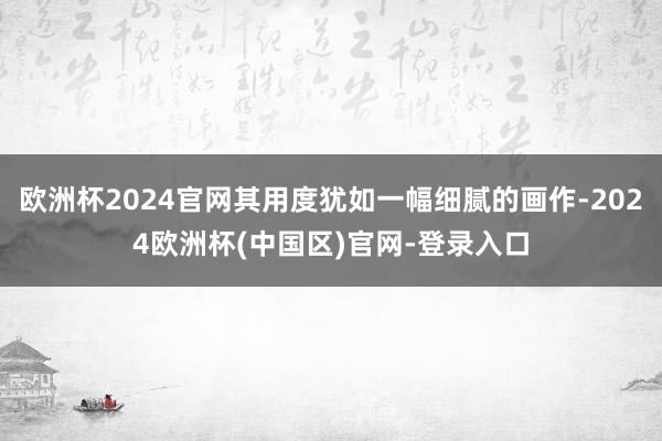 欧洲杯2024官网其用度犹如一幅细腻的画作-2024欧洲杯(中国区)官网-登录入口