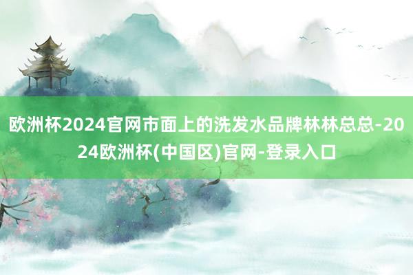 欧洲杯2024官网市面上的洗发水品牌林林总总-2024欧洲杯(中国区)官网-登录入口