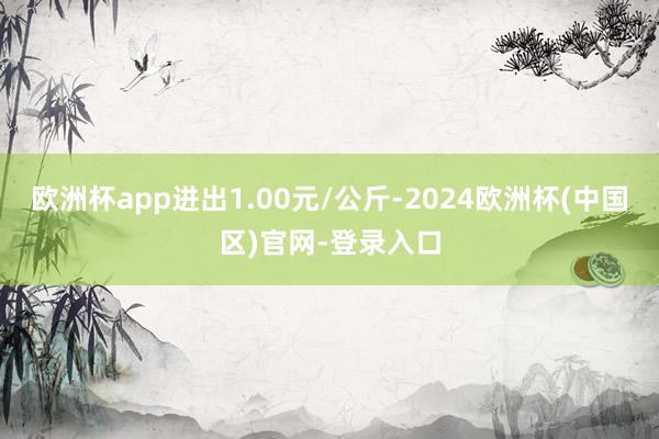 欧洲杯app进出1.00元/公斤-2024欧洲杯(中国区)官网-登录入口