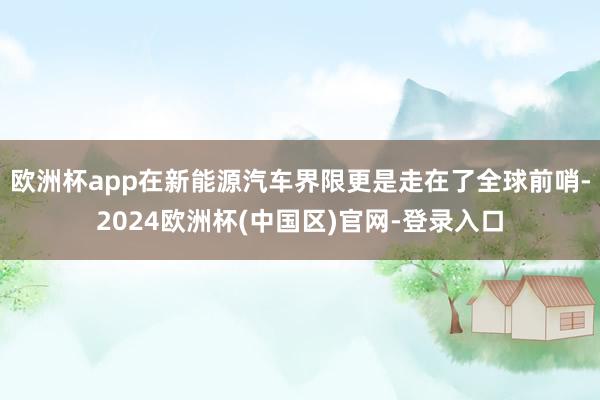 欧洲杯app在新能源汽车界限更是走在了全球前哨-2024欧洲杯(中国区)官网-登录入口