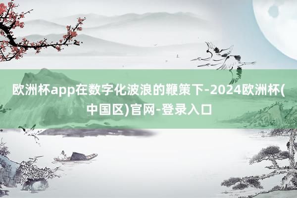 欧洲杯app在数字化波浪的鞭策下-2024欧洲杯(中国区)官网-登录入口