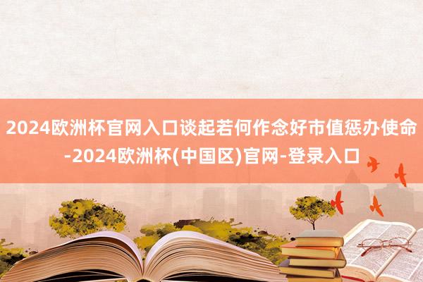 2024欧洲杯官网入口 谈起若何作念好市值惩办使命-2024欧洲杯(中国区)官网-登录入口
