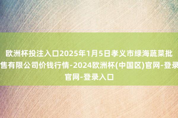欧洲杯投注入口2025年1月5日孝义市绿海蔬菜批发销售有限公司价钱行情-2024欧洲杯(中国区)官网-登录入口