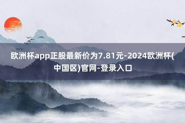 欧洲杯app正股最新价为7.81元-2024欧洲杯(中国区)官网-登录入口