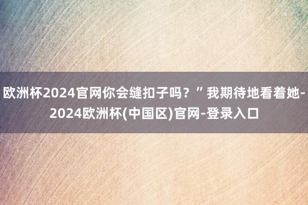 欧洲杯2024官网你会缝扣子吗?”我期待地看着她-2024欧洲杯(中国区)官网-登录入口