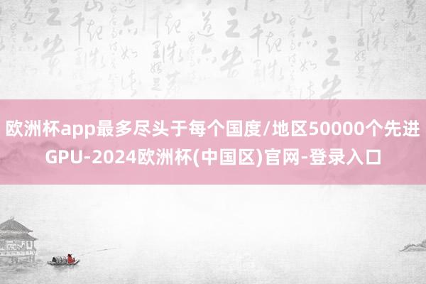 欧洲杯app最多尽头于每个国度/地区50000个先进GPU-2024欧洲杯(中国区)官网-登录入口