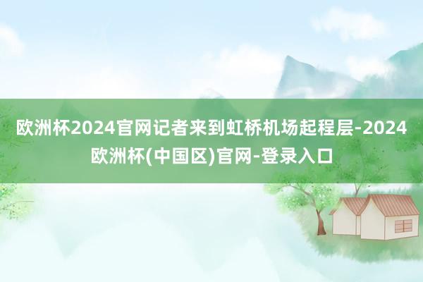 欧洲杯2024官网记者来到虹桥机场起程层-2024欧洲杯(中国区)官网-登录入口