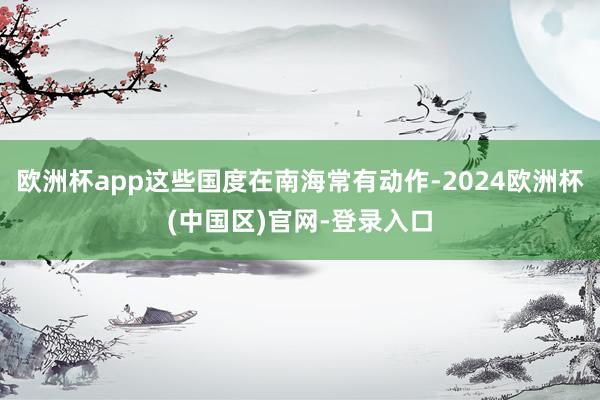 欧洲杯app这些国度在南海常有动作-2024欧洲杯(中国区)官网-登录入口