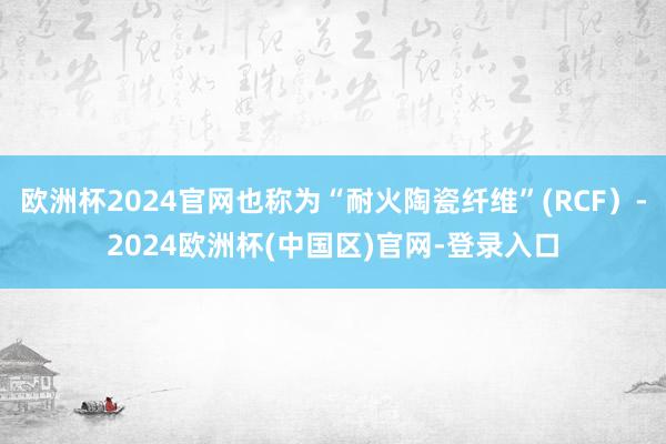 欧洲杯2024官网也称为“耐火陶瓷纤维”(RCF）-2024欧洲杯(中国区)官网-登录入口