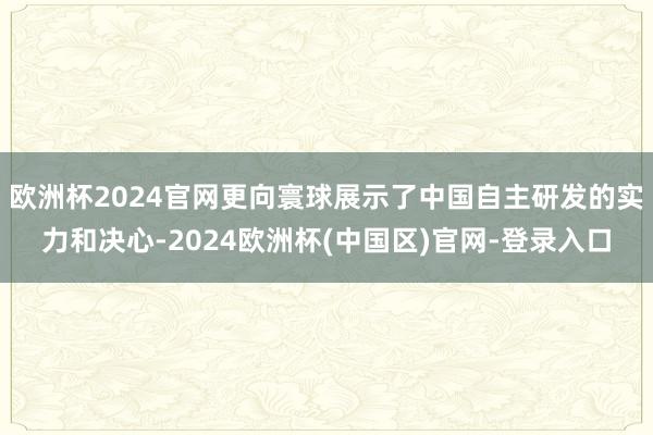 欧洲杯2024官网更向寰球展示了中国自主研发的实力和决心-2024欧洲杯(中国区)官网-登录入口