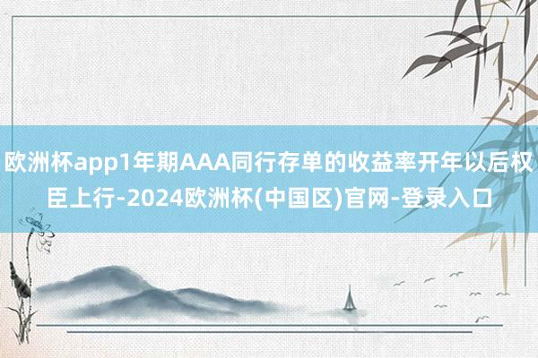 欧洲杯app1年期AAA同行存单的收益率开年以后权臣上行-2024欧洲杯(中国区)官网-登录入口