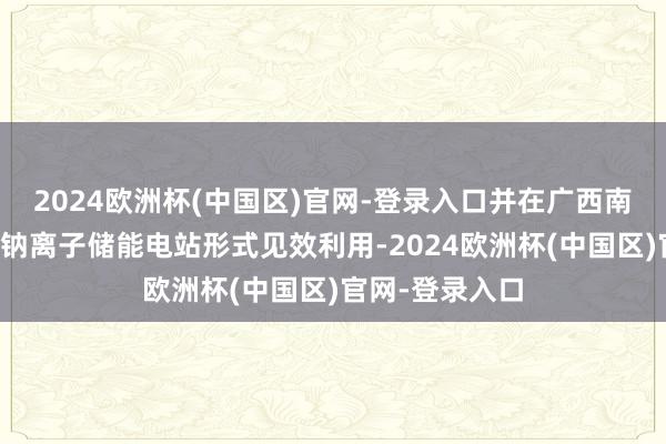 2024欧洲杯(中国区)官网-登录入口并在广西南宁、湖北潜江钠离子储能电站形式见效利用-2024欧洲杯(中国区)官网-登录入口