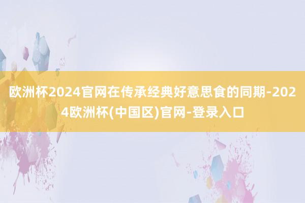 欧洲杯2024官网在传承经典好意思食的同期-2024欧洲杯(中国区)官网-登录入口