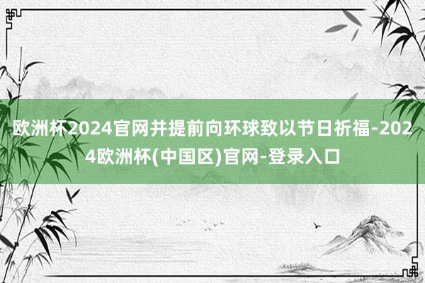 欧洲杯2024官网并提前向环球致以节日祈福-2024欧洲杯(中国区)官网-登录入口