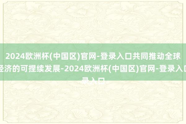 2024欧洲杯(中国区)官网-登录入口共同推动全球经济的可捏续发展-2024欧洲杯(中国区)官网-登录入口