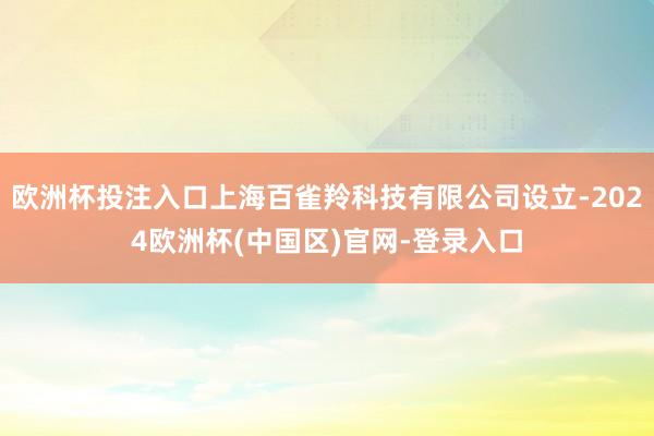 欧洲杯投注入口上海百雀羚科技有限公司设立-2024欧洲杯(中国区)官网-登录入口