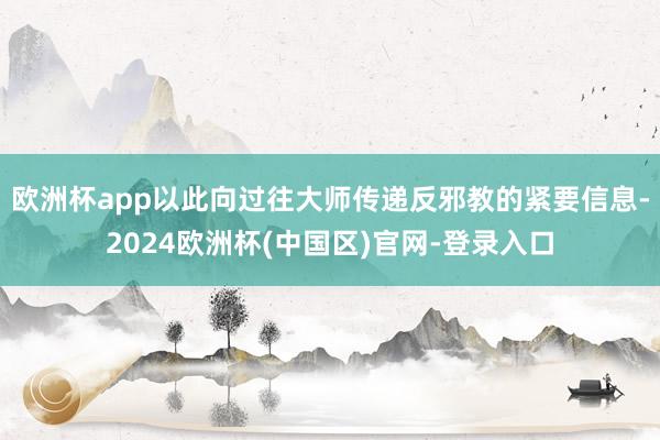 欧洲杯app以此向过往大师传递反邪教的紧要信息-2024欧洲杯(中国区)官网-登录入口