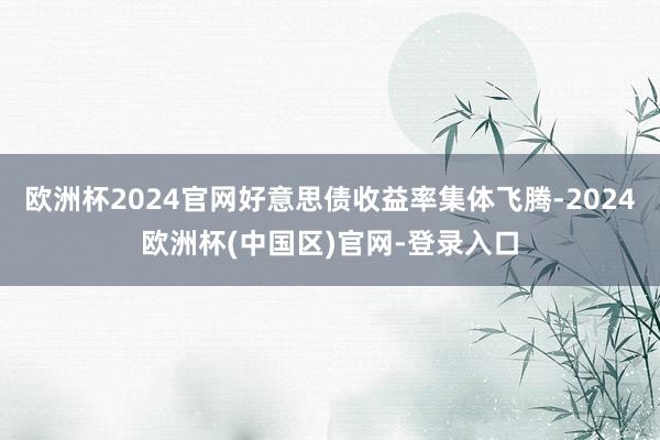 欧洲杯2024官网好意思债收益率集体飞腾-2024欧洲杯(中国区)官网-登录入口