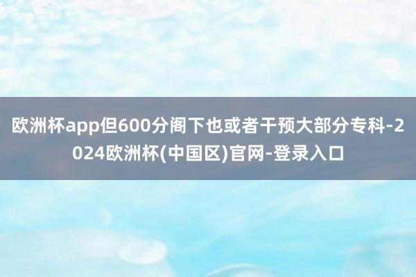 欧洲杯app但600分阁下也或者干预大部分专科-2024欧洲杯(中国区)官网-登录入口