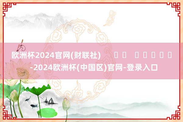 欧洲杯2024官网(财联社) -2024欧洲杯(中国区)官网-登录入口