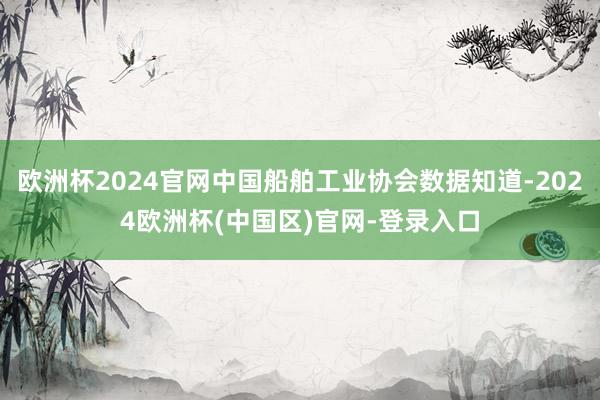 欧洲杯2024官网中国船舶工业协会数据知道-2024欧洲杯(中国区)官网-登录入口