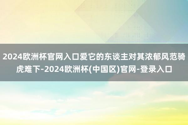 2024欧洲杯官网入口爱它的东谈主对其浓郁风范骑虎难下-2024欧洲杯(中国区)官网-登录入口