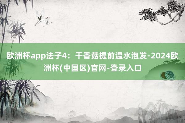 欧洲杯app法子4：干香菇提前温水泡发-2024欧洲杯(中国区)官网-登录入口