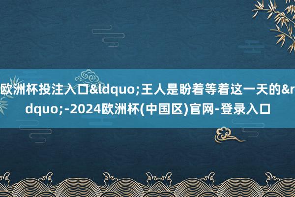 欧洲杯投注入口&ldquo;王人是盼着等着这一天的&rdquo;-2024欧洲杯(中国区)官网-登录入口