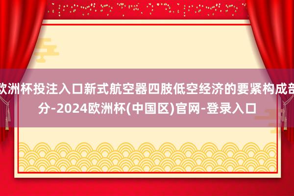 欧洲杯投注入口新式航空器四肢低空经济的要紧构成部分-2024欧洲杯(中国区)官网-登录入口