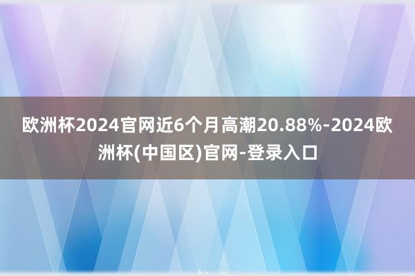 欧洲杯2024官网近6个月高潮20.88%-2024欧洲杯(中国区)官网-登录入口