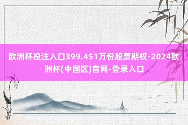 欧洲杯投注入口399.451万份股票期权-2024欧洲杯(中国区)官网-登录入口