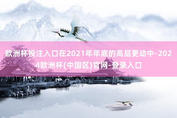 欧洲杯投注入口在2021年年底的高层更动中-2024欧洲杯(中国区)官网-登录入口