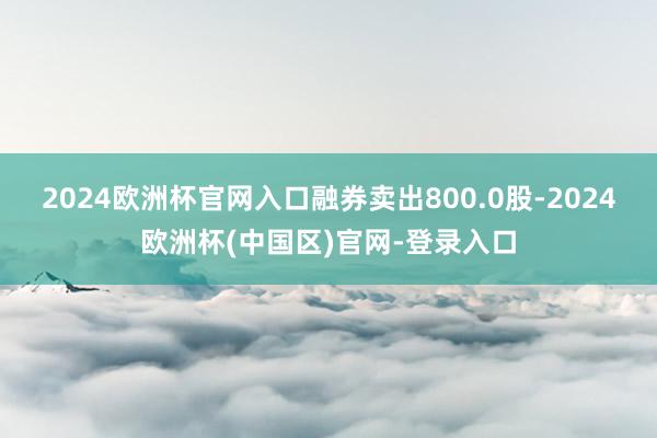 2024欧洲杯官网入口融券卖出800.0股-2024欧洲杯(中国区)官网-登录入口